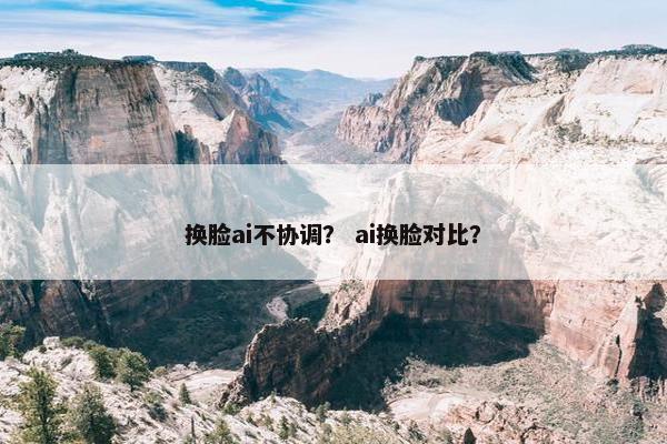 换脸ai不协调？ ai换脸对比？