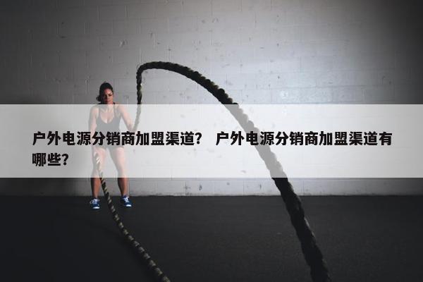 户外电源分销商加盟渠道？ 户外电源分销商加盟渠道有哪些？