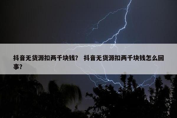抖音无货源扣两千块钱？ 抖音无货源扣两千块钱怎么回事？
