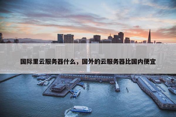 国际里云服务器什么，国外的云服务器比国内便宜
