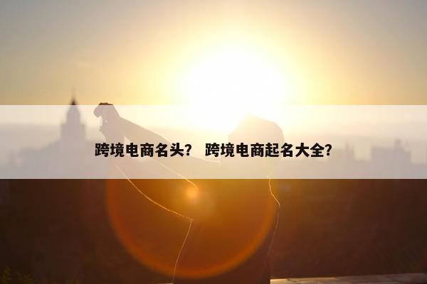 跨境电商名头？ 跨境电商起名大全？