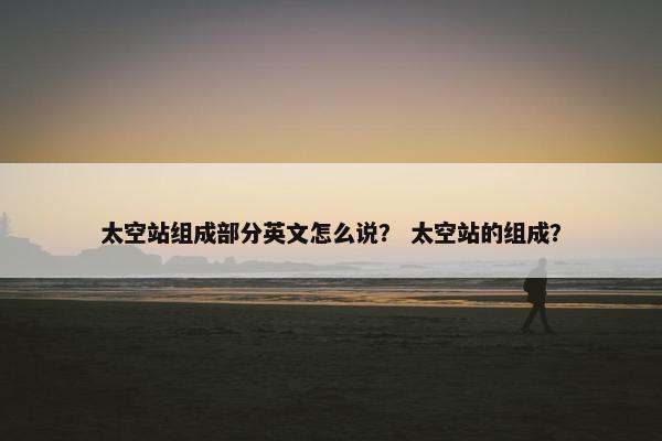 太空站组成部分英文怎么说？ 太空站的组成？
