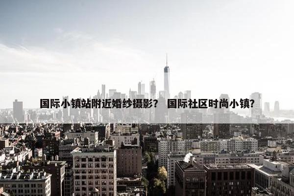国际小镇站附近婚纱摄影？ 国际社区时尚小镇？