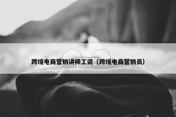 跨境电商营销讲师工资（跨境电商营销员）