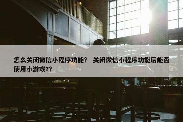 怎么关闭微信小程序功能？ 关闭微信小程序功能后能否使用小游戏?？