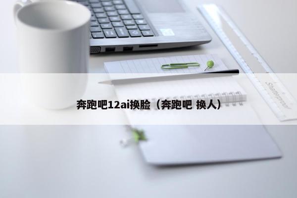 奔跑吧12ai换脸（奔跑吧 换人）
