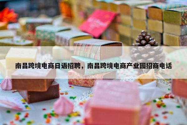 南昌跨境电商日语招聘，南昌跨境电商产业园招商电话