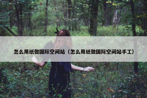 怎么用纸做国际空间站（怎么用纸做国际空间站手工）