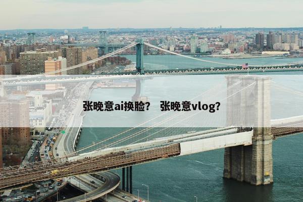 张晚意ai换脸？ 张晚意vlog？