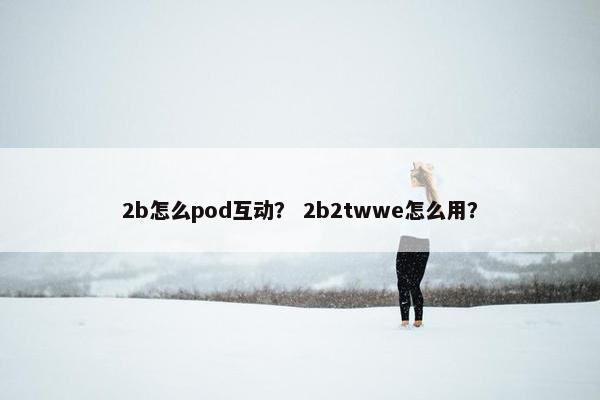 2b怎么pod互动？ 2b2twwe怎么用？