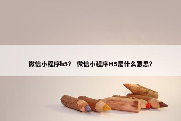 微信小程序h5？ 微信小程序H5是什么意思？