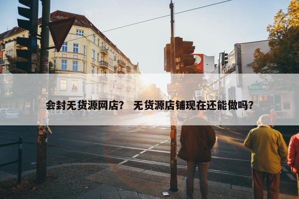 会封无货源网店？ 无货源店铺现在还能做吗？