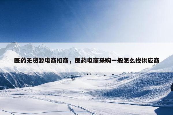 医药无货源电商招商，医药电商采购一般怎么找供应商