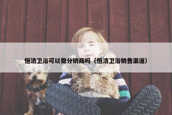 恒洁卫浴可以做分销商吗（恒洁卫浴销售渠道）