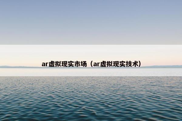 ar虚拟现实市场（ar虚拟现实技术）