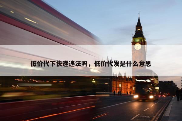 低价代下快递违法吗，低价代发是什么意思