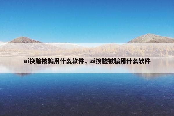 ai换脸被骗用什么软件，ai换脸被骗用什么软件