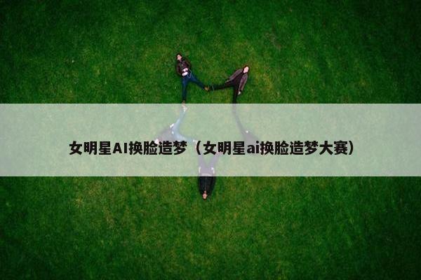 女明星AI换脸造梦（女明星ai换脸造梦大赛）