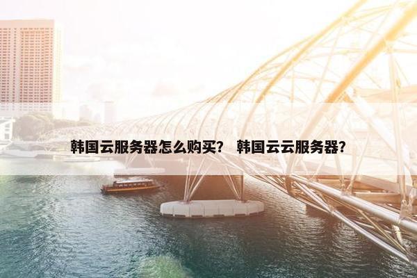 韩国云服务器怎么购买？ 韩国云云服务器？