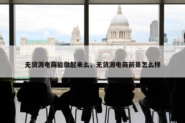 无货源电商能做起来么，无货源电商前景怎么样