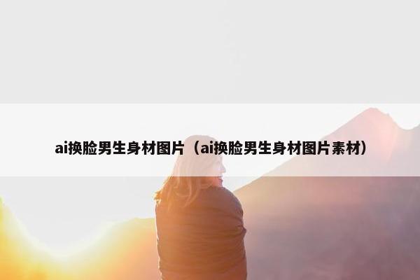 ai换脸男生身材图片（ai换脸男生身材图片素材）