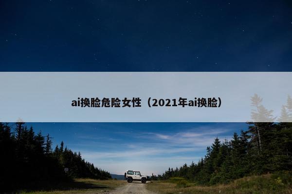 ai换脸危险女性（2021年ai换脸）
