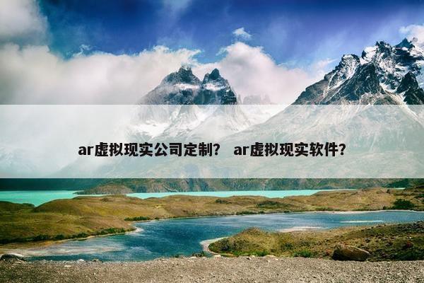 ar虚拟现实公司定制？ ar虚拟现实软件？