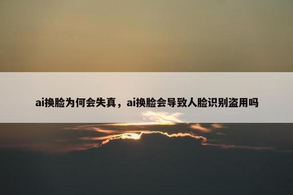 ai换脸为何会失真，ai换脸会导致人脸识别盗用吗