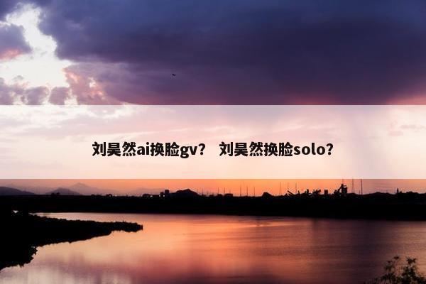 刘昊然ai换脸gv？ 刘昊然换脸solo？