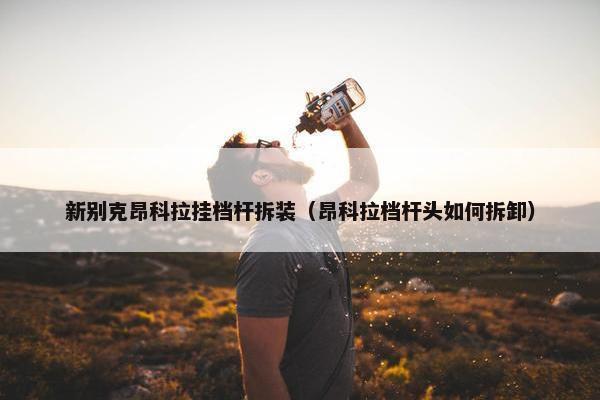 新别克昂科拉挂档杆拆装（昂科拉档杆头如何拆卸）