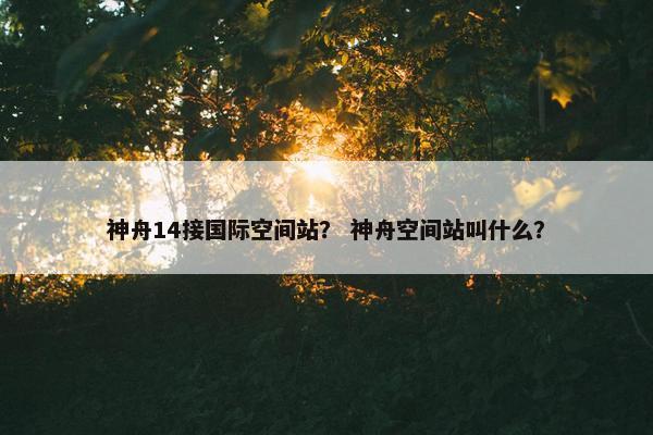 神舟14接国际空间站？ 神舟空间站叫什么？