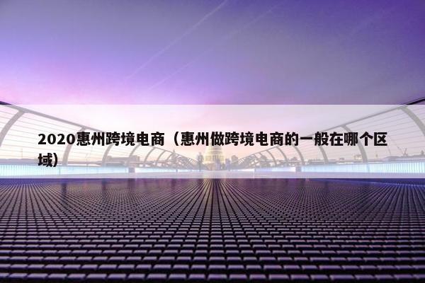 2020惠州跨境电商（惠州做跨境电商的一般在哪个区域）