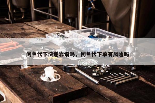 闲鱼代下快递靠谱吗，闲鱼代下单有风险吗