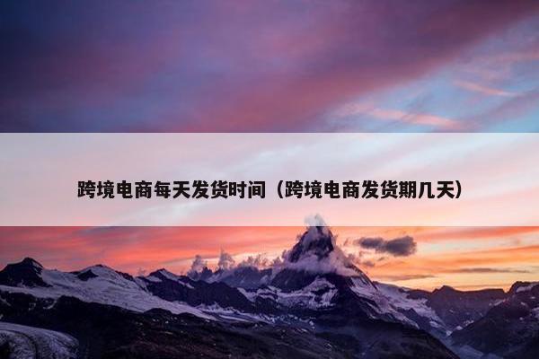 跨境电商每天发货时间（跨境电商发货期几天）