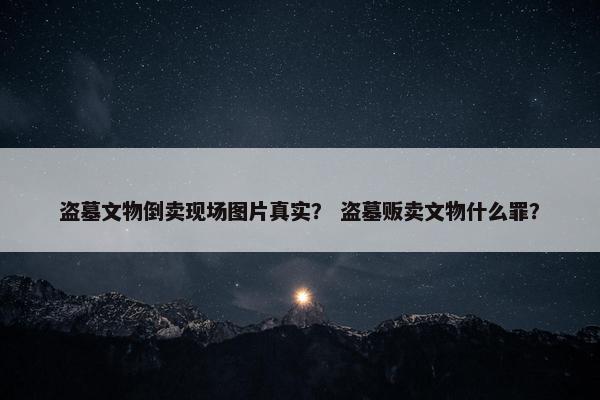 盗墓文物倒卖现场图片真实？ 盗墓贩卖文物什么罪？