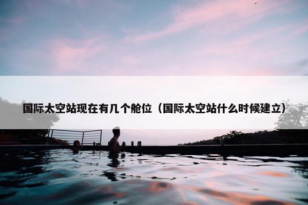 国际太空站现在有几个舱位（国际太空站什么时候建立）