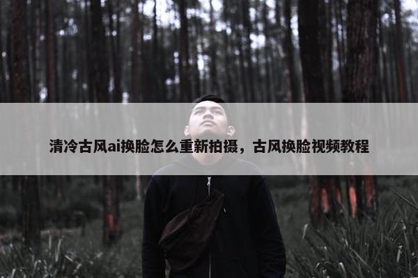 清冷古风ai换脸怎么重新拍摄，古风换脸视频教程
