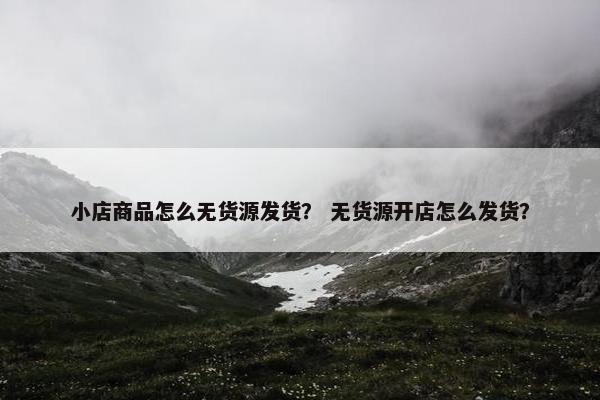 小店商品怎么无货源发货？ 无货源开店怎么发货？