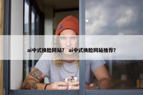 ai中式换脸网站？ ai中式换脸网站推荐？