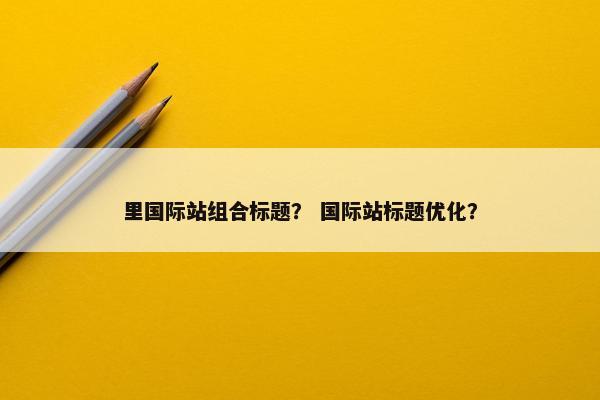 里国际站组合标题？ 国际站标题优化？