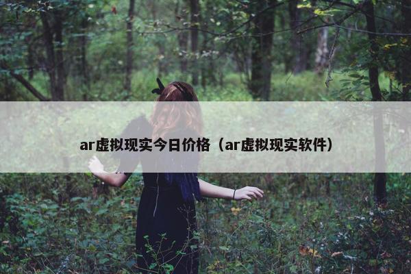 ar虚拟现实今日价格（ar虚拟现实软件）