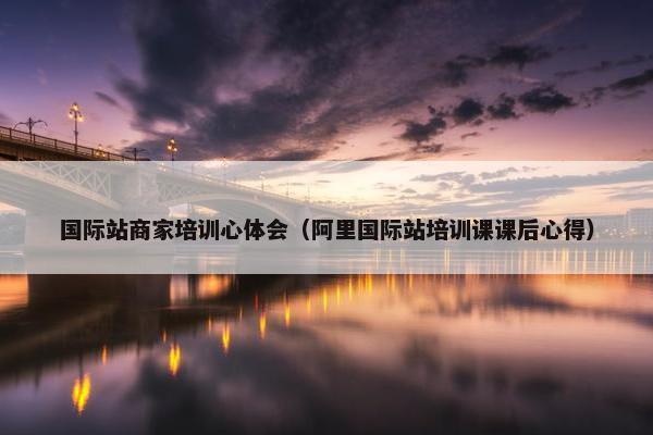 国际站商家培训心体会（阿里国际站培训课课后心得）