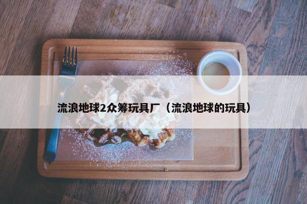 流浪地球2众筹玩具厂（流浪地球的玩具）