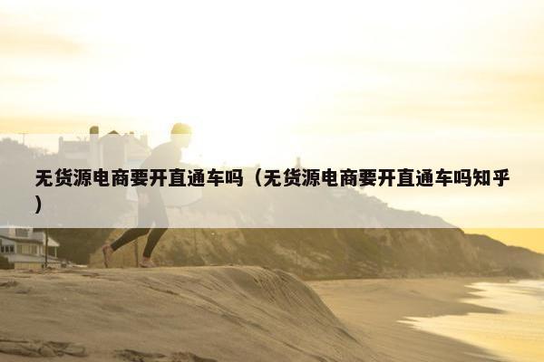 无货源电商要开直通车吗（无货源电商要开直通车吗知乎）