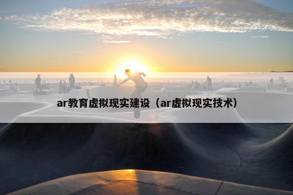 ar教育虚拟现实建设（ar虚拟现实技术）