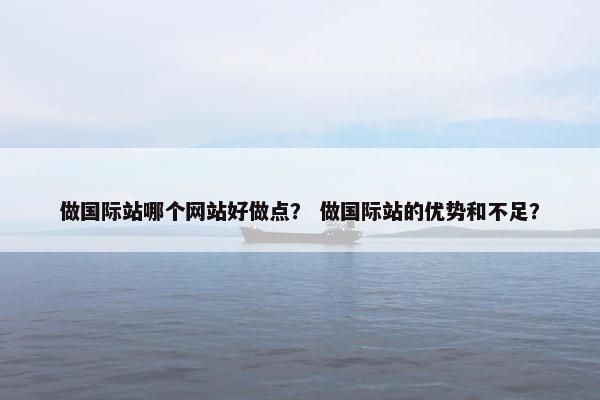 做国际站哪个网站好做点？ 做国际站的优势和不足？