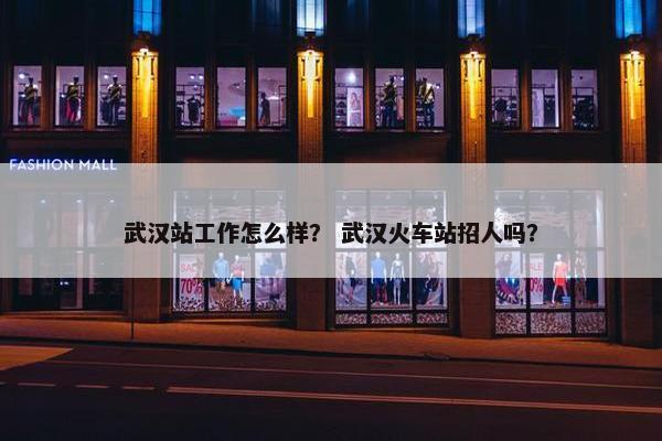 武汉站工作怎么样？ 武汉火车站招人吗？