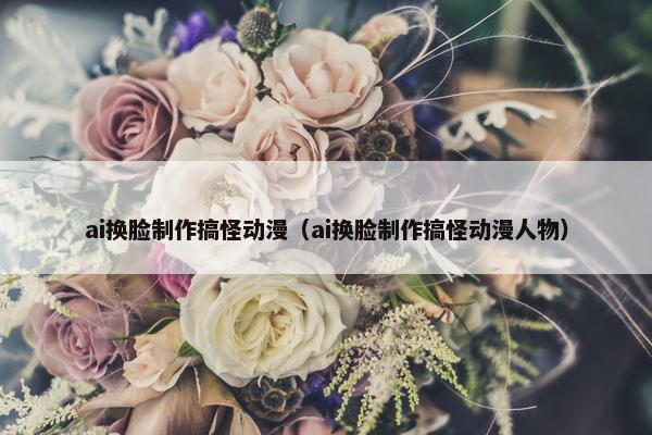 ai换脸制作搞怪动漫（ai换脸制作搞怪动漫人物）