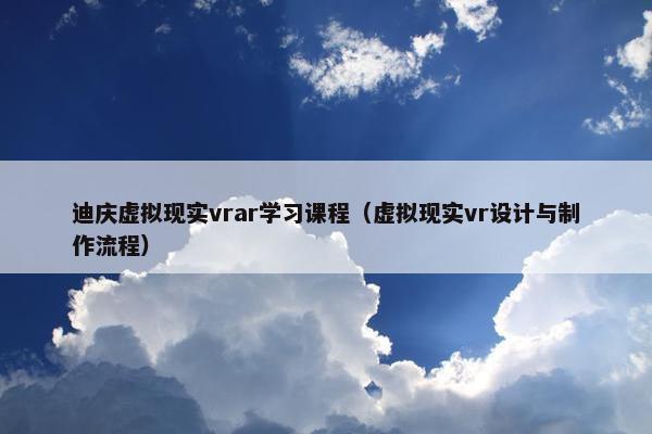 迪庆虚拟现实vrar学习课程（虚拟现实vr设计与制作流程）