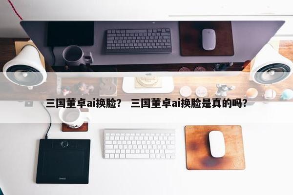 三国董卓ai换脸？ 三国董卓ai换脸是真的吗？